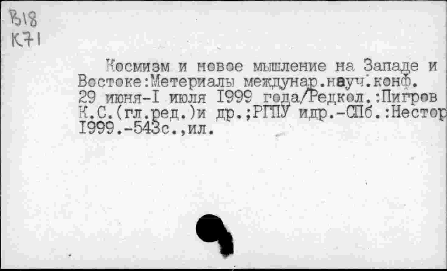 ﻿ад
КЯ1
Космизм и новое мышление на Запасе и ’едкол. :Пигров
Востоке:Метериалы междунар.науч;конф. 29 июня-1 июля 1999 года/Редкол.:Пигр К.С.(гл.ред.)и др.;РГПУ идр.-СПб.:Нес 1999.-543с.,ил.